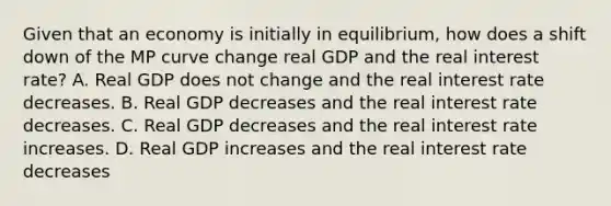 Given that an economy is initially in​ equilibrium, how does a shift down of the MP curve change real GDP and the real interest​ rate? A. Real GDP does not change and the real interest rate decreases. B. Real GDP decreases and the real interest rate decreases. C. Real GDP decreases and the real interest rate increases. D. Real GDP increases and the real interest rate decreases