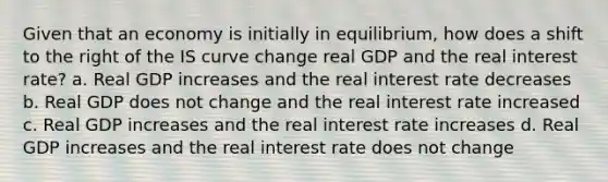 Given that an economy is initially in equilibrium, how does a shift to the right of the IS curve change real GDP and the real interest rate? a. Real GDP increases and the real interest rate decreases b. Real GDP does not change and the real interest rate increased c. Real GDP increases and the real interest rate increases d. Real GDP increases and the real interest rate does not change