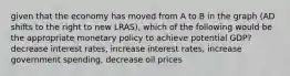 given that the economy has moved from A to B in the graph (AD shifts to the right to new LRAS), which of the following would be the appropriate monetary policy to achieve potential GDP? decrease interest rates, increase interest rates, increase government spending, decrease oil prices