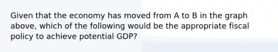 Given that the economy has moved from A to B in the graph above, which of the following would be the appropriate fiscal policy to achieve potential GDP?