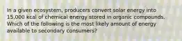 In a given ecosystem, producers convert solar energy into 15,000 kcal of chemical energy stored in organic compounds. Which of the following is the most likely amount of energy available to secondary consumers?