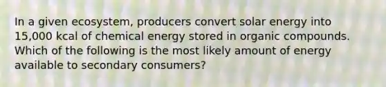 In a given ecosystem, producers convert solar energy into 15,000 kcal of chemical energy stored in organic compounds. Which of the following is the most likely amount of energy available to secondary consumers?