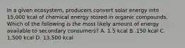 In a given ecosystem, producers convert solar energy into 15,000 kcal of chemical energy stored in organic compounds. Which of the following is the most likely amount of energy available to secondary consumers? A. 1.5 kcal B. 150 kcal C. 1,500 kcal D. 13,500 kcal