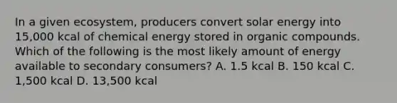 In a given ecosystem, producers convert solar energy into 15,000 kcal of chemical energy stored in organic compounds. Which of the following is the most likely amount of energy available to secondary consumers? A. 1.5 kcal B. 150 kcal C. 1,500 kcal D. 13,500 kcal