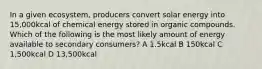 In a given ecosystem, producers convert solar energy into 15,000kcal of chemical energy stored in organic compounds. Which of the following is the most likely amount of energy available to secondary consumers? A 1.5kcal B 150kcal C 1,500kcal D 13,500kcal