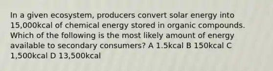 In a given ecosystem, producers convert solar energy into 15,000kcal of chemical energy stored in organic compounds. Which of the following is the most likely amount of energy available to secondary consumers? A 1.5kcal B 150kcal C 1,500kcal D 13,500kcal