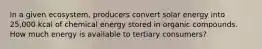 In a given ecosystem, producers convert solar energy into 25,000 kcal of chemical energy stored in organic compounds. How much energy is available to tertiary consumers?