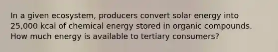 In a given ecosystem, producers convert solar energy into 25,000 kcal of chemical energy stored in organic compounds. How much energy is available to tertiary consumers?