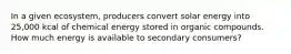 In a given ecosystem, producers convert solar energy into 25,000 kcal of chemical energy stored in organic compounds. How much energy is available to secondary consumers?