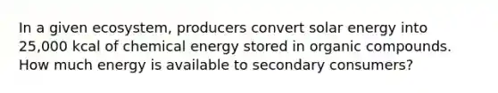 In a given ecosystem, producers convert solar energy into 25,000 kcal of chemical energy stored in organic compounds. How much energy is available to secondary consumers?