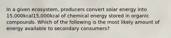 In a given ecosystem, producers convert solar energy into 15,000kcal15,000kcal of chemical energy stored in organic compounds. Which of the following is the most likely amount of energy available to secondary consumers?