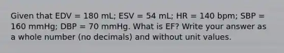 Given that EDV = 180 mL; ESV = 54 mL; HR = 140 bpm; SBP = 160 mmHg; DBP = 70 mmHg. What is EF? Write your answer as a whole number (no decimals) and without unit values.