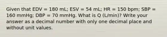 Given that EDV = 180 mL; ESV = 54 mL; HR = 150 bpm; SBP = 160 mmHg; DBP = 70 mmHg. What is Q (L/min)? Write your answer as a decimal number with only one decimal place and without unit values.