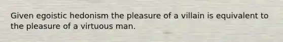 Given egoistic hedonism the pleasure of a villain is equivalent to the pleasure of a virtuous man.