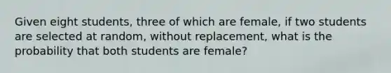 Given eight students, three of which are female, if two students are selected at random, without replacement, what is the probability that both students are female?