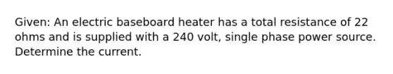 Given: An electric baseboard heater has a total resistance of 22 ohms and is supplied with a 240 volt, single phase power source. Determine the current.