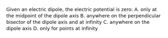 Given an electric dipole, the electric potential is zero: A. only at the midpoint of the dipole axis B. anywhere on the perpendicular bisector of the dipole axis and at infinity C. anywhere on the dipole axis D. only for points at infinity