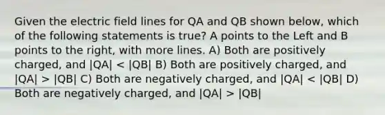 Given the electric field lines for QA and QB shown below, which of the following statements is true? A points to the Left and B points to the right, with more lines. A) Both are positively charged, and |QA| |QB| C) Both are negatively charged, and |QA| |QB|