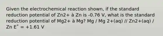 Given the electrochemical reaction shown, if the standard reduction potential of Zn2+ à Zn is -0.76 V, what is the standard reduction potential of Mg2+ à Mg? Mg / Mg 2+(aq) // Zn2+(aq) / Zn E˚ = +1.61 V