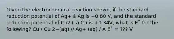 Given the electrochemical reaction shown, if the standard reduction potential of Ag+ à Ag is +0.80 V, and the standard reduction potential of Cu2+ à Cu is +0.34V, what is E˚ for the following? Cu / Cu 2+(aq) // Ag+ (aq) / A E˚ = ??? V