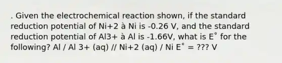 . Given the electrochemical reaction shown, if the standard reduction potential of Ni+2 à Ni is -0.26 V, and the standard reduction potential of Al3+ à Al is -1.66V, what is E˚ for the following? Al / Al 3+ (aq) // Ni+2 (aq) / Ni E˚ = ??? V