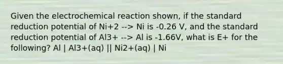 Given the electrochemical reaction shown, if the standard reduction potential of Ni+2 --> Ni is -0.26 V, and the standard reduction potential of Al3+ --> Al is -1.66V, what is E+ for the following? Al | Al3+(aq) || Ni2+(aq) | Ni