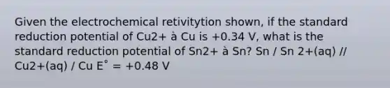 Given the electrochemical retivitytion shown, if the standard reduction potential of Cu2+ à Cu is +0.34 V, what is the standard reduction potential of Sn2+ à Sn? Sn / Sn 2+(aq) // Cu2+(aq) / Cu E˚ = +0.48 V