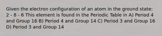 Given the electron configuration of an atom in the ground state: 2 - 8 - 6 This element is found in <a href='https://www.questionai.com/knowledge/kIrBULvFQz-the-periodic-table' class='anchor-knowledge'>the periodic table</a> in A) Period 4 and Group 16 B) Period 4 and Group 14 C) Period 3 and Group 16 D) Period 3 and Group 14