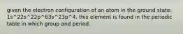 given the electron configuration of an atom in the ground state: 1s^22s^22p^63s^23p^4. this element is found in the periodic table in which group and period.