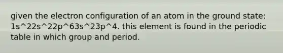 given the electron configuration of an atom in the ground state: 1s^22s^22p^63s^23p^4. this element is found in the periodic table in which group and period.