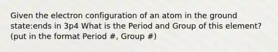 Given the electron configuration of an atom in the ground state:ends in 3p4 What is the Period and Group of this element? (put in the format Period #, Group #)