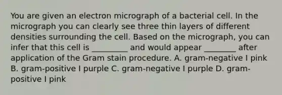 You are given an electron micrograph of a bacterial cell. In the micrograph you can clearly see three thin layers of different densities surrounding the cell. Based on the micrograph, you can infer that this cell is _________ and would appear ________ after application of the Gram stain procedure. A. gram-negative I pink B. gram-positive I purple C. gram-negative I purple D. gram-positive I pink