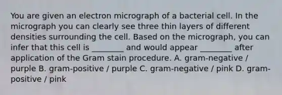 You are given an electron micrograph of a bacterial cell. In the micrograph you can clearly see three thin layers of different densities surrounding the cell. Based on the micrograph, you can infer that this cell is ________ and would appear ________ after application of the Gram stain procedure. A. gram-negative / purple B. gram-positive / purple C. gram-negative / pink D. gram-positive / pink