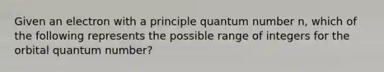 Given an electron with a principle quantum number n, which of the following represents the possible range of integers for the orbital quantum number?