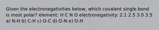 Given the electronegativities below, which covalent single bond is most polar? element: H C N O electronegativity: 2.1 2.5 3.0 3.5 a) N-H b) C-H c) O-C d) O-N e) O-H