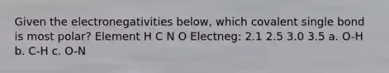 Given the electronegativities below, which covalent single bond is most polar? Element H C N O Electneg: 2.1 2.5 3.0 3.5 a. O-H b. C-H c. O-N