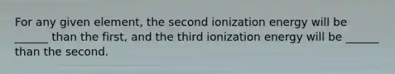 For any given element, the second ionization energy will be ______ than the first, and the third ionization energy will be ______ than the second.