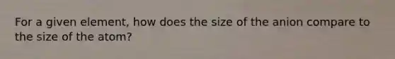 For a given element, how does the size of the anion compare to the size of the atom?