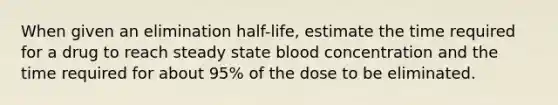 When given an elimination half-life, estimate the time required for a drug to reach steady state blood concentration and the time required for about 95% of the dose to be eliminated.