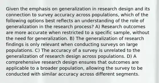 Given the emphasis on generalization in research design and its connection to survey accuracy across populations, which of the following options best reflects an understanding of the role of generalization in the research process? A) Research outcomes are more accurate when restricted to a specific sample, without the need for generalization. B) The generalization of research findings is only relevant when conducting surveys on large populations. C) The accuracy of a survey is unrelated to the generalization of research design across populations. D) A comprehensive research design ensures that outcomes are applicable to a broader population, allowing the survey to be conducted with similar accuracy across different segments.