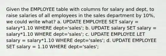 Given the EMPLOYEE table with columns for salary and dept, to raise salaries of all employees in the sales department by 10%, we could write what? a. UPDATE EMPLOYEE SET salary = salary*1.10 WHERE dept='sales'; b. UPDATE salary SET salary = salary*1.10 WHERE dept='sales'; c. UPDATE EMPLOYEE LET salary = salary*1.10 WHERE dept='sales'; d. UPDATE EMPLOYEE SET salary = 1.10 WHERE dept='sales';