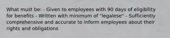 What must be: - Given to employees with 90 days of eligibility for benefits - Written with minimum of "legalese" - Sufficiently comprehensive and accurate to inform employees about their rights and obligations