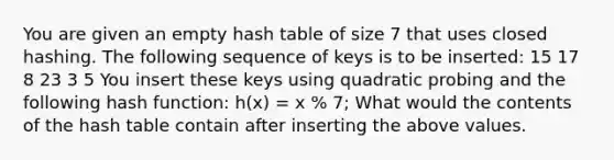 You are given an empty hash table of size 7 that uses closed hashing. The following sequence of keys is to be inserted: 15 17 8 23 3 5 You insert these keys using quadratic probing and the following hash function: h(x) = x % 7; What would the contents of the hash table contain after inserting the above values.