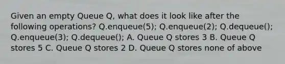 Given an empty Queue Q, what does it look like after the following operations? Q.enqueue(5); Q.enqueue(2); Q.dequeue(); Q.enqueue(3); Q.dequeue(); A. Queue Q stores 3 B. Queue Q stores 5 C. Queue Q stores 2 D. Queue Q stores none of above