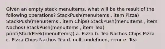 Given an empty stack menuItems, what will be the result of the following operations? StackPush(menuItems , item Pizza) StackPush(menuItems , item Chips) StackPush(menuItems , item Nachos) StackPush(menuItems , item Tea) print(StackPeek(menuItems)) a. Pizza b. Tea Nachos Chips Pizza c. Pizza Chips Nachos Tea d. null, undefined, error e. Tea