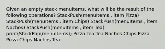 Given an empty stack menuItems, what will be the result of the following operations? StackPush(menuItems , item Pizza) StackPush(menuItems , item Chips) StackPush(menuItems , item Nachos) StackPush(menuItems , item Tea) print(StackPop(menuItems)) Pizza Tea Tea Nachos Chips Pizza Pizza Chips Nachos Tea