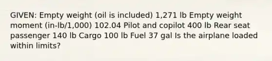 GIVEN: Empty weight (oil is included) 1,271 lb Empty weight moment (in-lb/1,000) 102.04 Pilot and copilot 400 lb Rear seat passenger 140 lb Cargo 100 lb Fuel 37 gal Is the airplane loaded within limits?