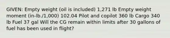 GIVEN: Empty weight (oil is included) 1,271 lb Empty weight moment (in-lb./1,000) 102.04 Pilot and copilot 360 lb Cargo 340 lb Fuel 37 gal Will the CG remain within limits after 30 gallons of fuel has been used in flight?