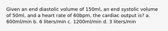 Given an end diastolic volume of 150ml, an end systolic volume of 50ml, and a heart rate of 60bpm, the cardiac output is? a. 600ml/min b. 6 liters/min c. 1200ml/min d. 3 liters/min