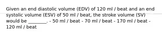 Given an end diastolic volume (EDV) of 120 ml / beat and an end systolic volume (ESV) of 50 ml / beat, the stroke volume (SV) would be ________. - 50 ml / beat - 70 ml / beat - 170 ml / beat - 120 ml / beat